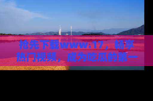 抢先下载www.17，畅享热门视频，成为吃瓜的第一手信息者！