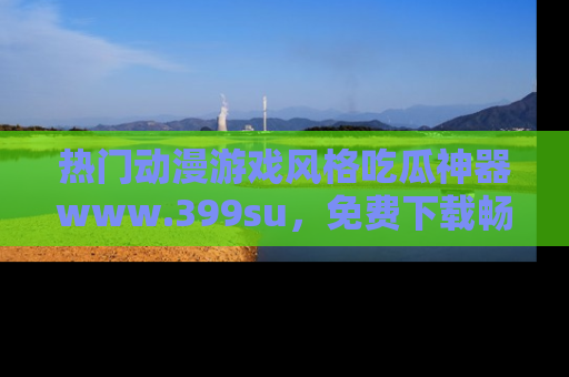 热门动漫游戏风格吃瓜神器www.399su，免费下载畅享精彩