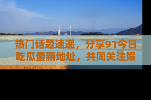 热门话题速递，分享91今日吃瓜最新地址，共同关注娱乐圈的风云变幻！