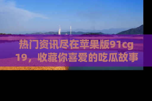 热门资讯尽在苹果版91cg19，收藏你喜爱的吃瓜故事吧！