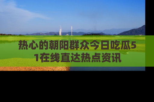 热心的朝阳群众今日吃瓜51在线直达热点资讯