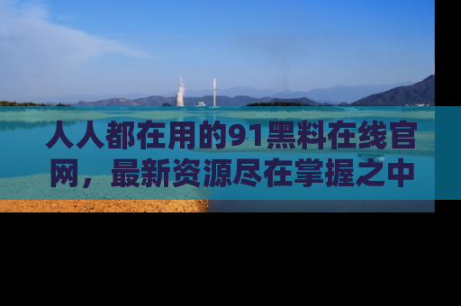 人人都在用的91黑料在线官网，最新资源尽在掌握之中