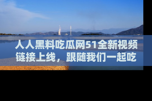 人人黑料吃瓜网51全新视频链接上线，跟随我们一起吃瓜围观！