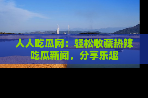 人人吃瓜网：轻松收藏热辣吃瓜新闻，分享乐趣