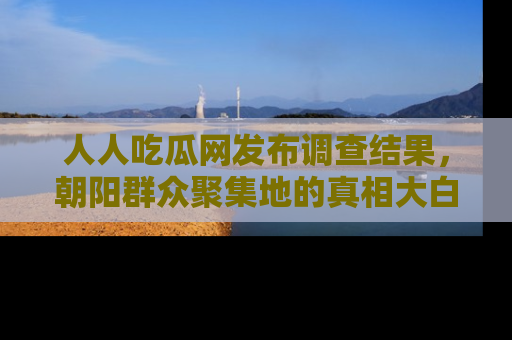 人人吃瓜网发布调查结果，朝阳群众聚集地的真相大白