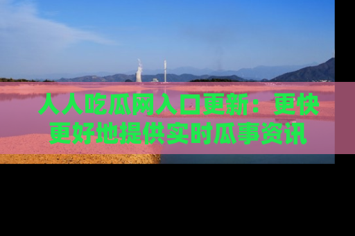 人人吃瓜网入口更新：更快更好地提供实时瓜事资讯