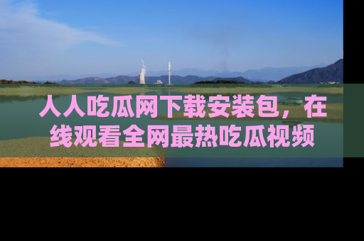 人人吃瓜网下载安装包，在线观看全网最热吃瓜视频
