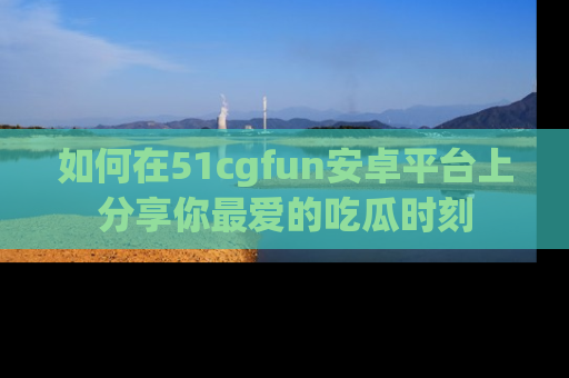 如何在51cgfun安卓平台上分享你最爱的吃瓜时刻