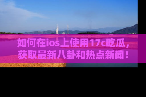 如何在ios上使用17c吃瓜，获取最新八卦和热点新闻！