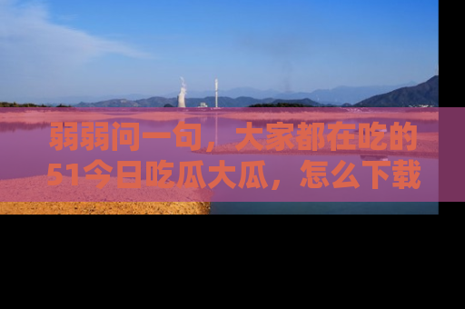 弱弱问一句，大家都在吃的51今日吃瓜大瓜，怎么下载登录才能体验最新入口？