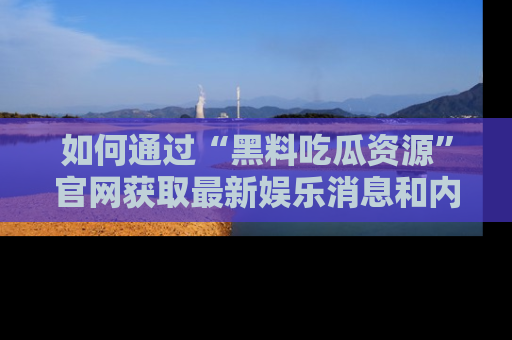 如何通过“黑料吃瓜资源”官网获取最新娱乐消息和内幕爆料