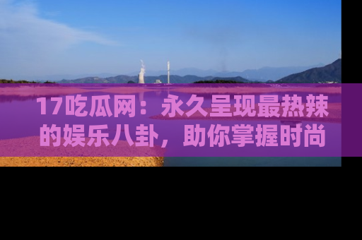 17吃瓜网：永久呈现最热辣的娱乐八卦，助你掌握时尚趋势