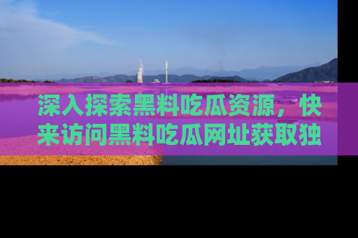 深入探索黑料吃瓜资源，快来访问黑料吃瓜网址获取独家内容！