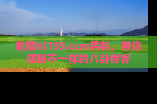 收藏hl155.ccm黑料，带你领略不一样的八卦世界