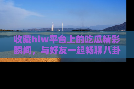 收藏hlw平台上的吃瓜精彩瞬间，与好友一起畅聊八卦趣闻！