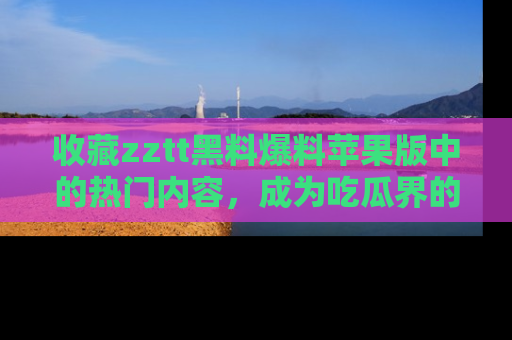 收藏zztt黑料爆料苹果版中的热门内容，成为吃瓜界的资深玩家！