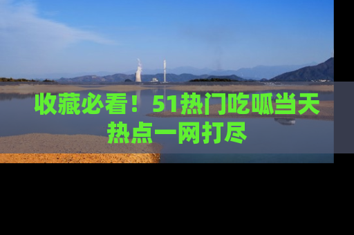 收藏必看！51热门吃呱当天热点一网打尽
