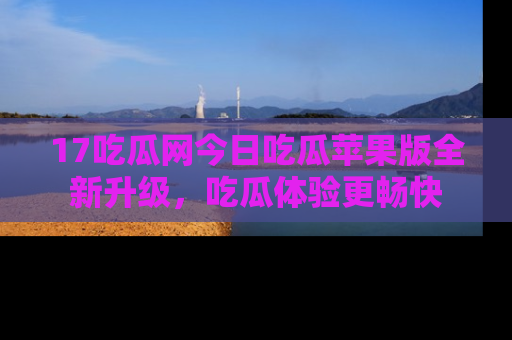 17吃瓜网今日吃瓜苹果版全新升级，吃瓜体验更畅快