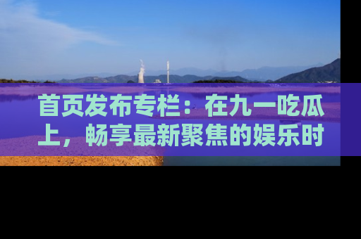 首页发布专栏：在九一吃瓜上，畅享最新聚焦的娱乐时讯