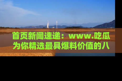首页新闻速递：www.吃瓜为你精选最具爆料价值的八卦和趣闻！