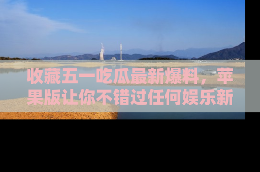 收藏五一吃瓜最新爆料，苹果版让你不错过任何娱乐新闻