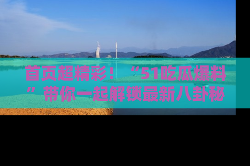 首页超精彩！“51吃瓜爆料”带你一起解锁最新八卦秘闻！