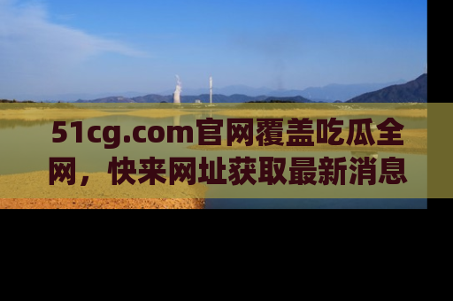 51cg.com官网覆盖吃瓜全网，快来网址获取最新消息与链接！