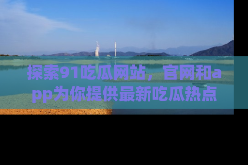 探索91吃瓜网站，官网和app为你提供最新吃瓜热点
