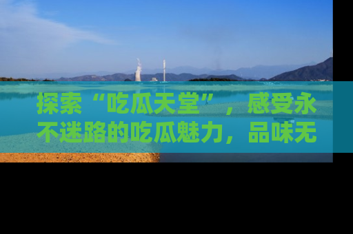 探索“吃瓜天堂”，感受永不迷路的吃瓜魅力，品味无尽的美食！