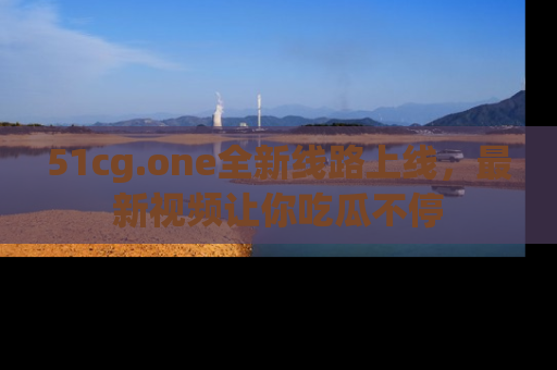 51cg.one全新线路上线，最新视频让你吃瓜不停
