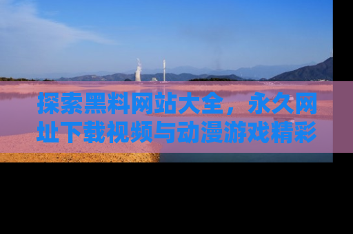 探索黑料网站大全，永久网址下载视频与动漫游戏精彩瞬间！