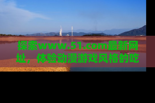 探索www.51.com最新网址，体验动漫游戏风格的吃瓜乐趣！