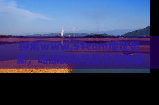 探索www.51com地址更新，吃瓜时刻与你分享热闻
