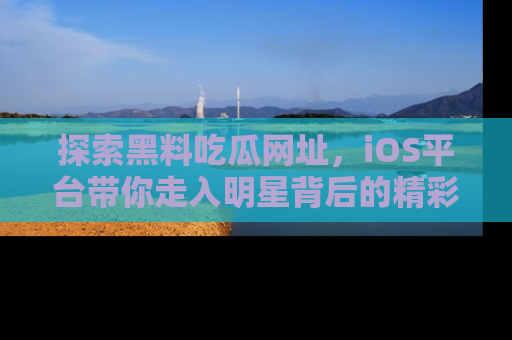 探索黑料吃瓜网址，iOS平台带你走入明星背后的精彩故事！