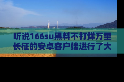 听说166su黑料不打烊万里长征的安卓客户端进行了大更新，八卦内容更加精彩与丰富！