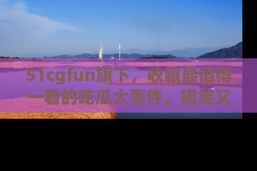 51cgfun旗下，收藏最值得一看的吃瓜大事件，搞笑又精彩！