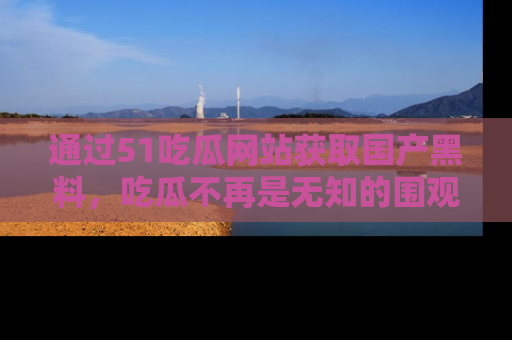 通过51吃瓜网站获取国产黑料，吃瓜不再是无知的围观者