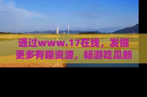 通过www.17在线，发掘更多有趣资源，畅游吃瓜新闻海洋