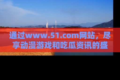 通过www.51.com网站,尽享动漫游戏和吃瓜资讯的盛宴!