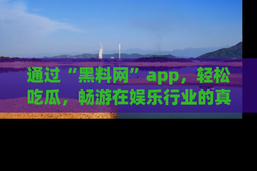 通过“黑料网”app，轻松吃瓜，畅游在娱乐行业的真实世界！