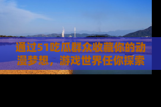 通过51吃瓜群众收藏你的动漫梦想，游戏世界任你探索