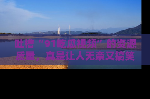 吐槽“91吃瓜视频”的资源质量,真是让人无奈又搞笑!