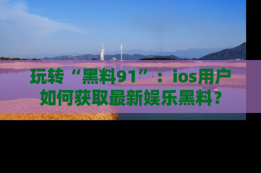 玩转“黑料91”：ios用户如何获取最新娱乐黑料？
