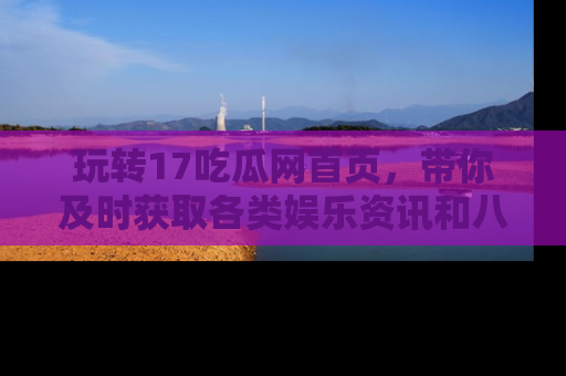 玩转17吃瓜网首页，带你及时获取各类娱乐资讯和八卦故事！