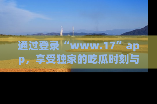 通过登录“www.17”app,享受独家的吃瓜时刻与娱乐资讯!