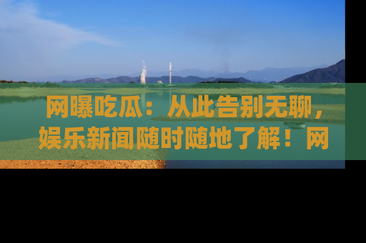 网曝吃瓜：从此告别无聊，娱乐新闻随时随地了解！网址：www.wangbaoegua.com