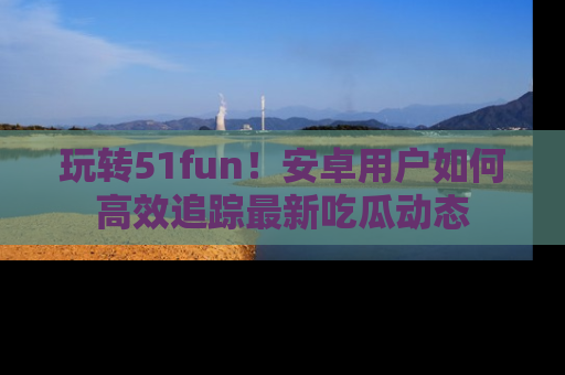 玩转51fun！安卓用户如何高效追踪最新吃瓜动态