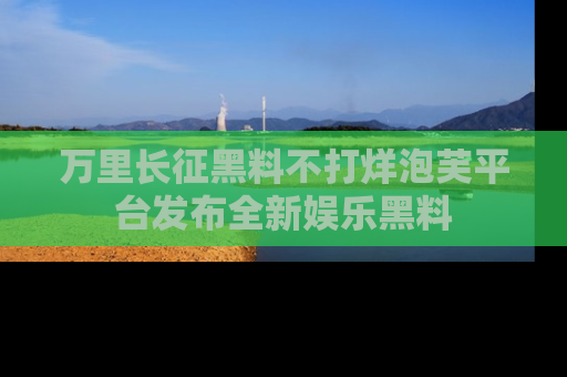 万里长征黑料不打烊泡芙平台发布全新娱乐黑料