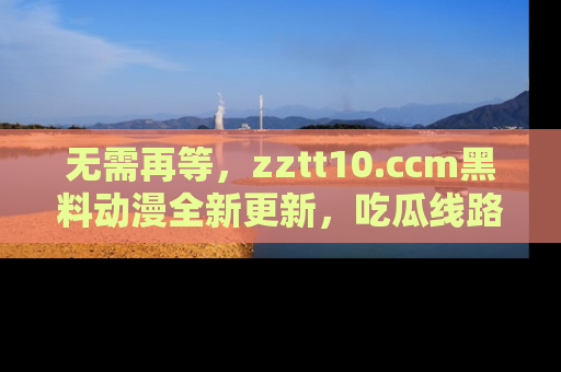 无需再等,zztt10.ccm黑料动漫全新更新,吃瓜线路佛系推荐!