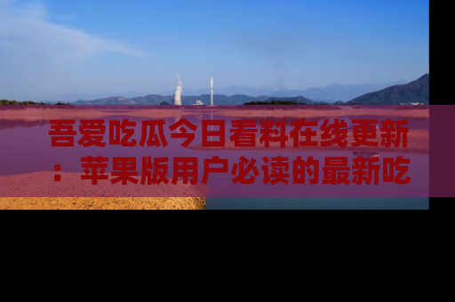 吾爱吃瓜今日看料在线更新:苹果版用户必读的最新吃瓜技巧